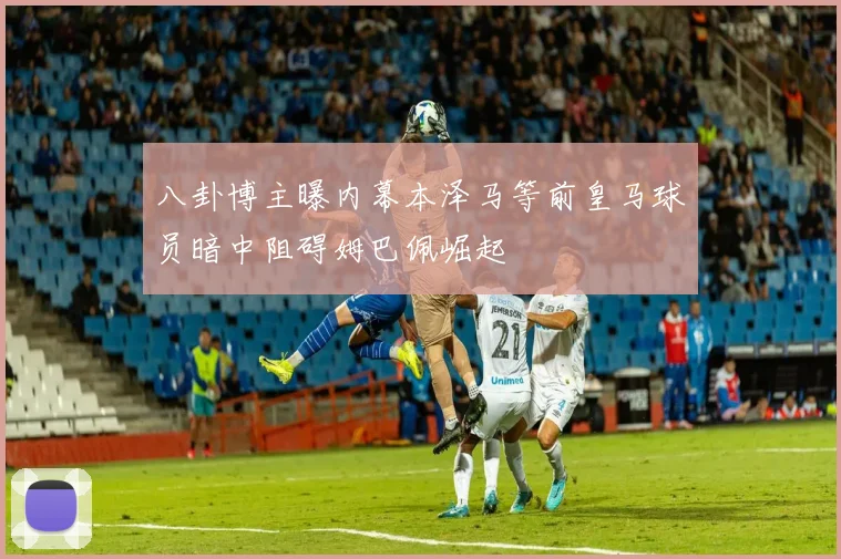 八卦博主曝内幕本泽马等前皇马球员暗中阻碍姆巴佩崛起