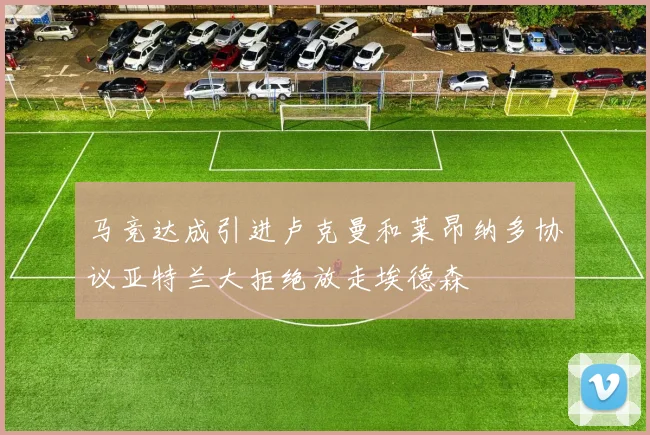 马竞达成引进卢克曼和莱昂纳多协议亚特兰大拒绝放走埃德森