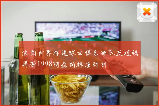 法国世界杯进球由俱乐部队友连线再现1998阿森纳辉煌时刻