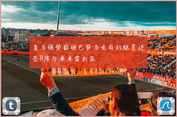 皇马强势截胡巴萨马竞目标球员连签B席与库库雷利亚