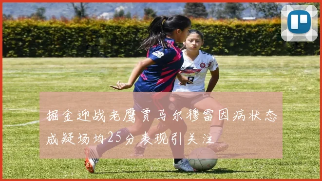 掘金迎战老鹰贾马尔穆雷因病状态成疑场均25分表现引关注