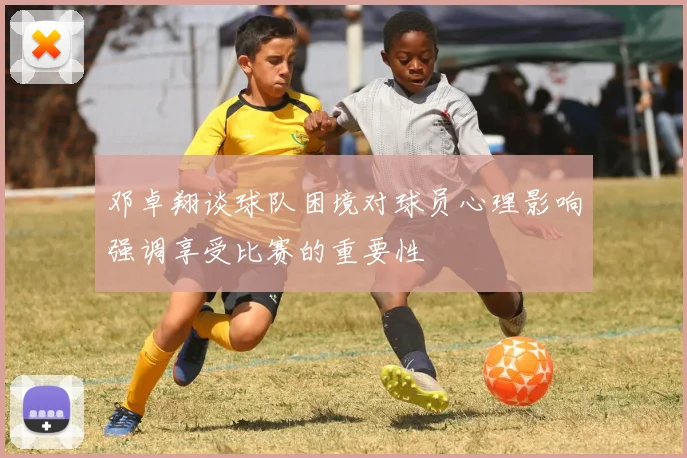 邓卓翔谈球队困境对球员心理影响强调享受比赛的重要性