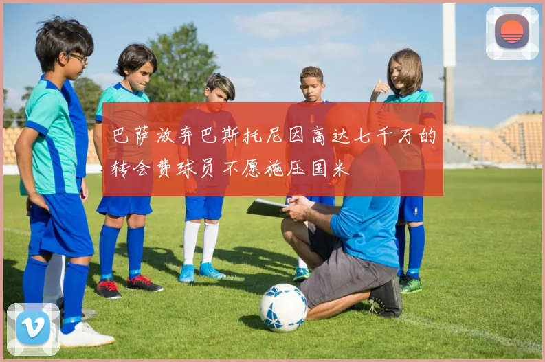 巴萨放弃巴斯托尼因高达七千万的转会费球员不愿施压国米