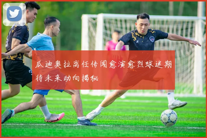 瓜迪奥拉离任传闻愈演愈烈球迷期待未来动向揭秘