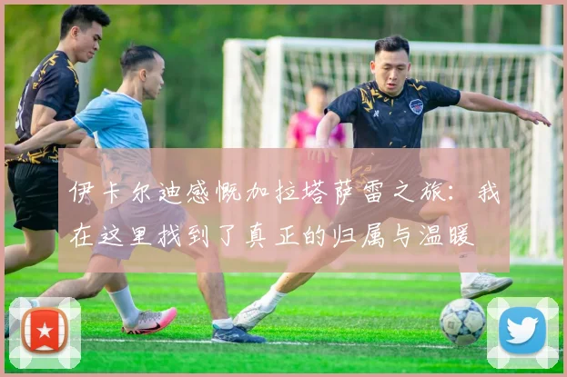 伊卡尔迪感慨加拉塔萨雷之旅：我在这里找到了真正的归属与温暖