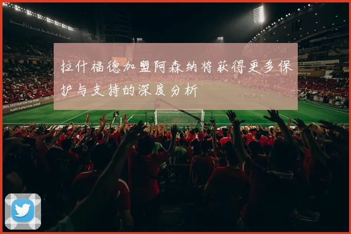 拉什福德加盟阿森纳将获得更多保护与支持的深度分析