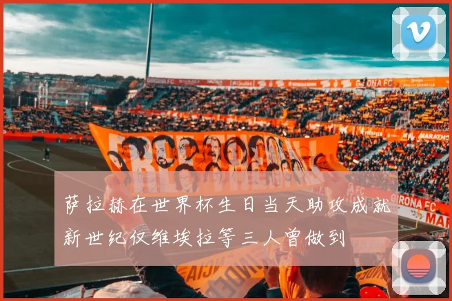 萨拉赫在世界杯生日当天助攻成就新世纪仅维埃拉等三人曾做到