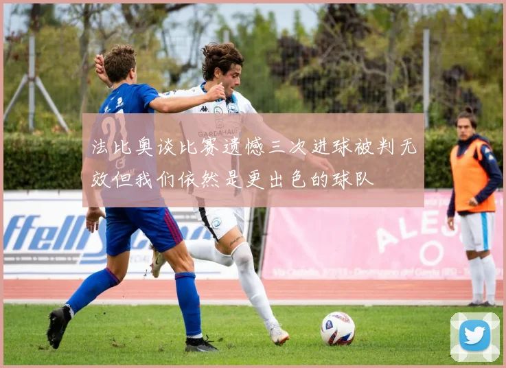 法比奥谈比赛遗憾三次进球被判无效但我们依然是更出色的球队