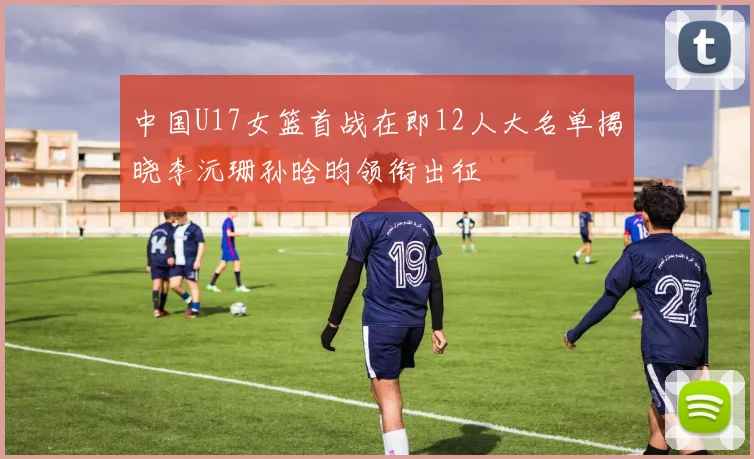 中国U17女篮首战在即12人大名单揭晓李沅珊孙晗昀领衔出征