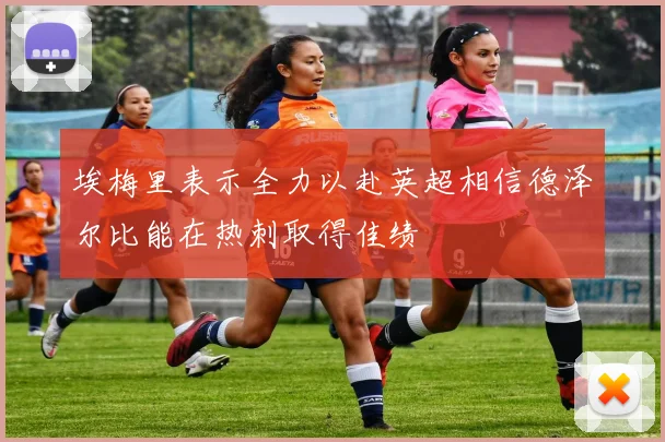 埃梅里表示全力以赴英超相信德泽尔比能在热刺取得佳绩