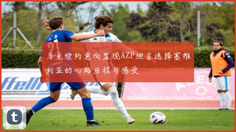 马竞续约意向显现AZP坦言选择塞维利亚的心路历程与感受