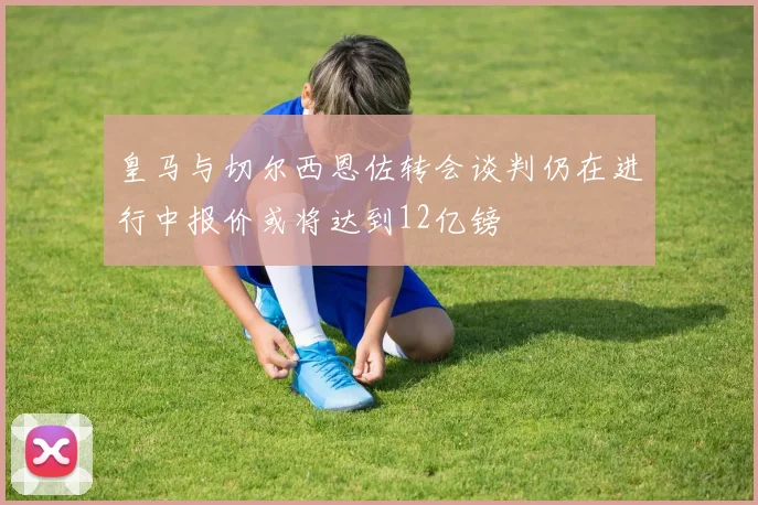 皇马与切尔西恩佐转会谈判仍在进行中报价或将达到12亿镑