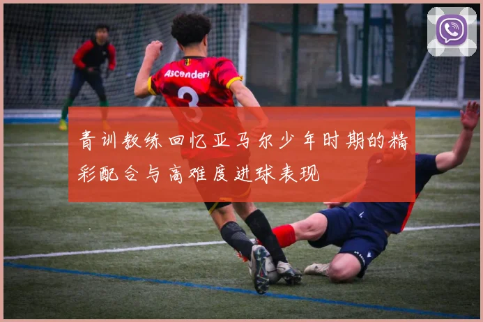 青训教练回忆亚马尔少年时期的精彩配合与高难度进球表现