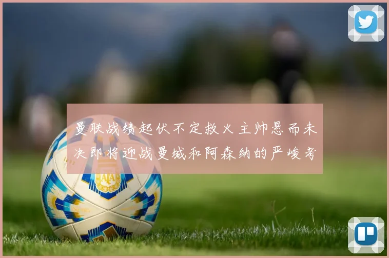 曼联战绩起伏不定救火主帅悬而未决即将迎战曼城和阿森纳的严峻考验