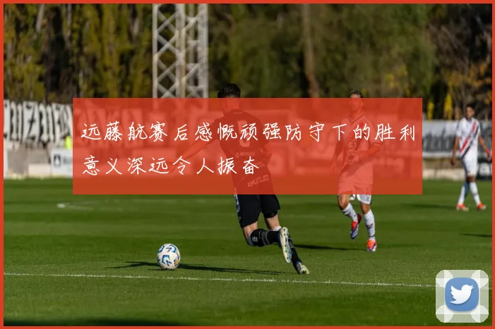 远藤航赛后感慨顽强防守下的胜利意义深远令人振奋