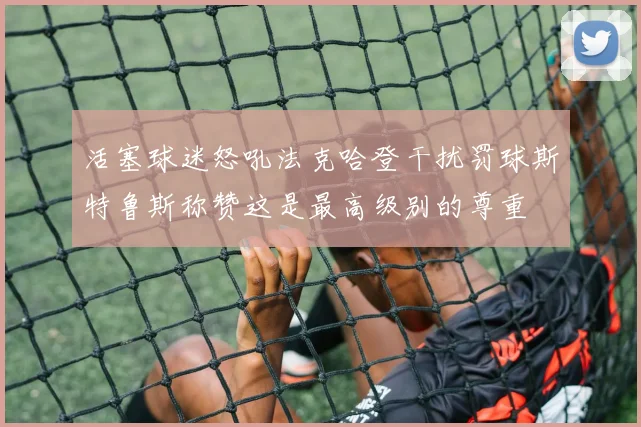 活塞球迷怒吼法克哈登干扰罚球斯特鲁斯称赞这是最高级别的尊重