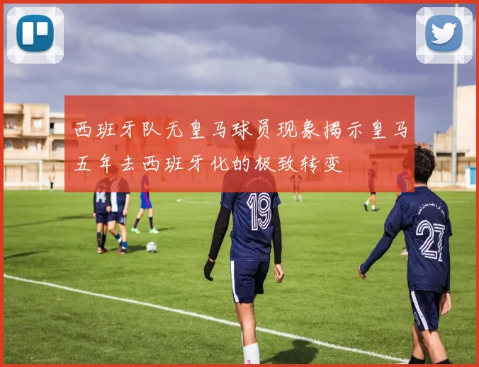 西班牙队无皇马球员现象揭示皇马五年去西班牙化的极致转变